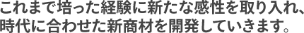 これまで培った経験に新たな感性を取り入れ、時代に合わせた新商材を開発していきます。